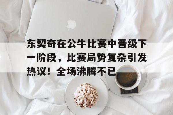 东契奇在公牛比赛中晋级下一阶段，比赛局势复杂引发热议！全场沸腾不已的简单介绍-爱游戏游戏体验