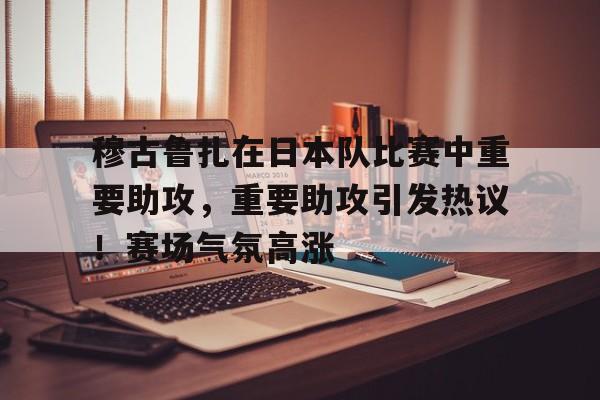 穆古鲁扎在日本队比赛中重要助攻，重要助攻引发热议！赛场气氛高涨的简单介绍-爱游戏平台