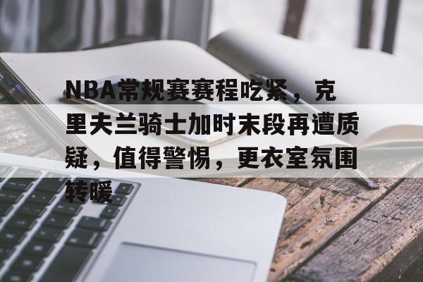 NBA常规赛赛程吃紧，克里夫兰骑士加时末段再遭质疑，值得警惕，更衣室氛围转暖的简单介绍-爱游戏应用