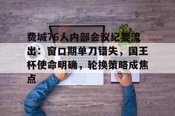 费城76人内部会议纪要流出：窗口期单刀错失，国王杯使命明确，轮换策略成焦点的简单介绍-爱游戏